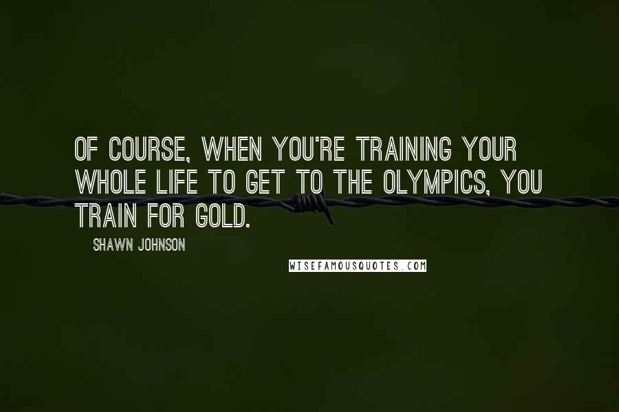 Shawn Johnson Quotes: Of course, when you're training your whole life to get to the Olympics, you train for gold.