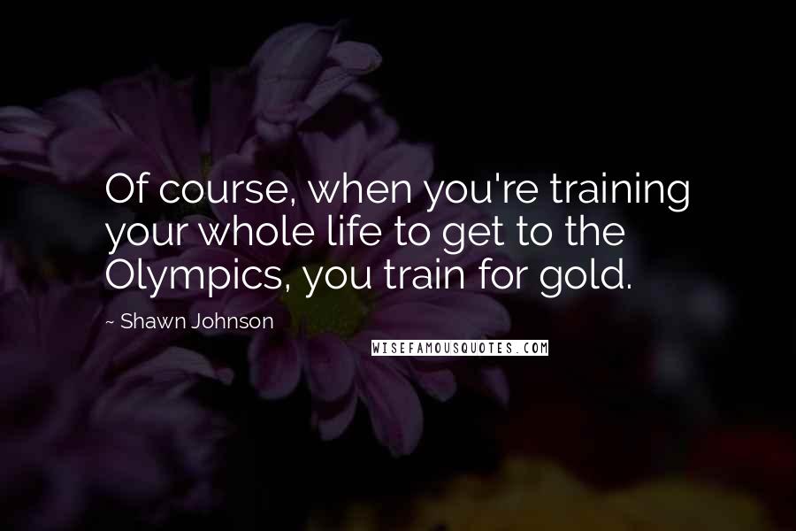 Shawn Johnson Quotes: Of course, when you're training your whole life to get to the Olympics, you train for gold.