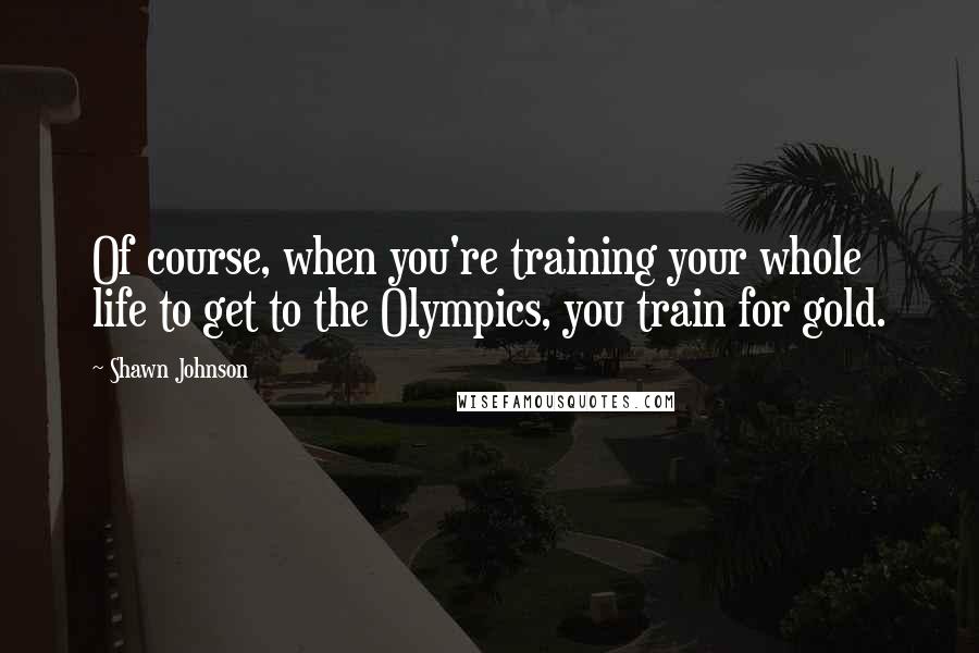 Shawn Johnson Quotes: Of course, when you're training your whole life to get to the Olympics, you train for gold.