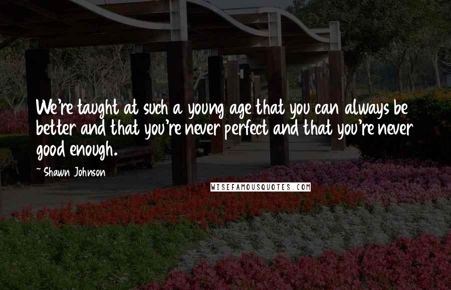 Shawn Johnson Quotes: We're taught at such a young age that you can always be better and that you're never perfect and that you're never good enough.