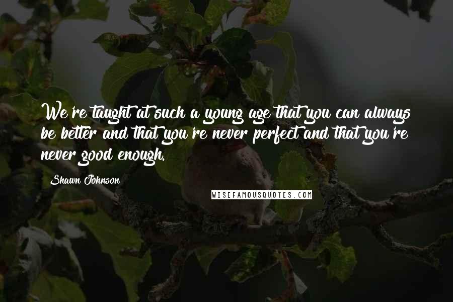 Shawn Johnson Quotes: We're taught at such a young age that you can always be better and that you're never perfect and that you're never good enough.