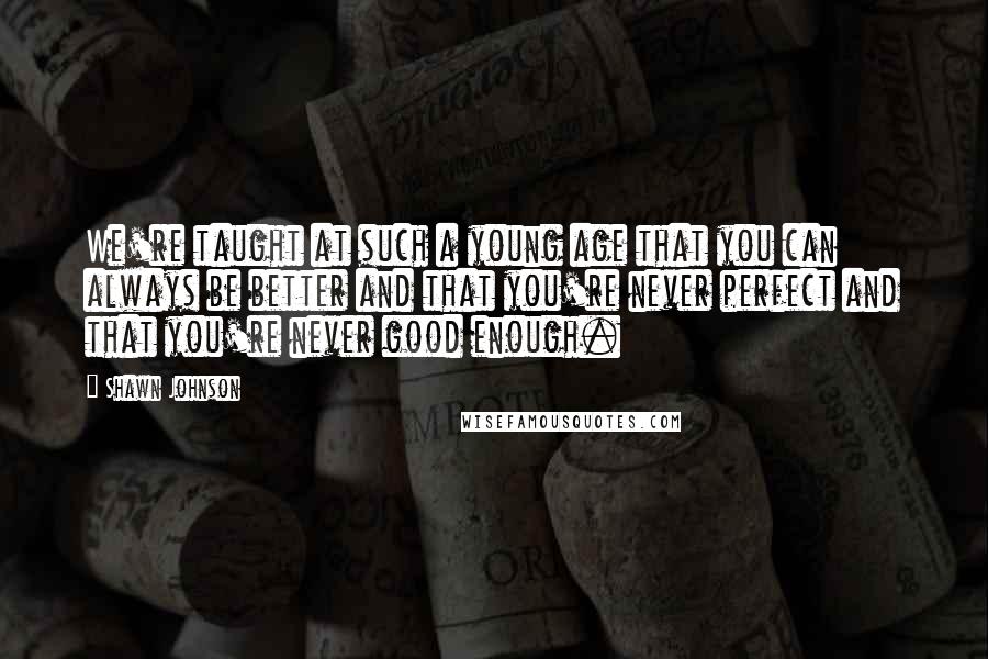 Shawn Johnson Quotes: We're taught at such a young age that you can always be better and that you're never perfect and that you're never good enough.