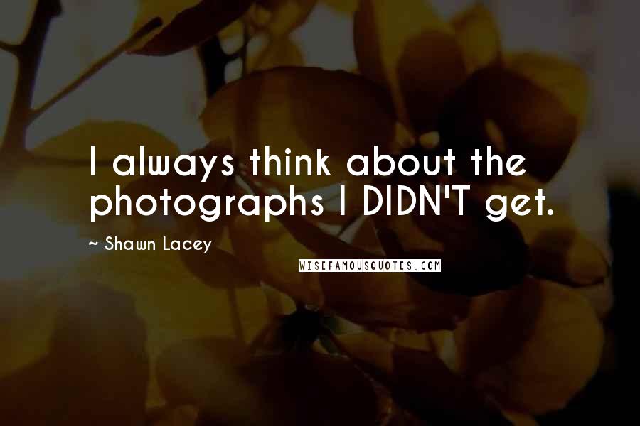 Shawn Lacey Quotes: I always think about the photographs I DIDN'T get.