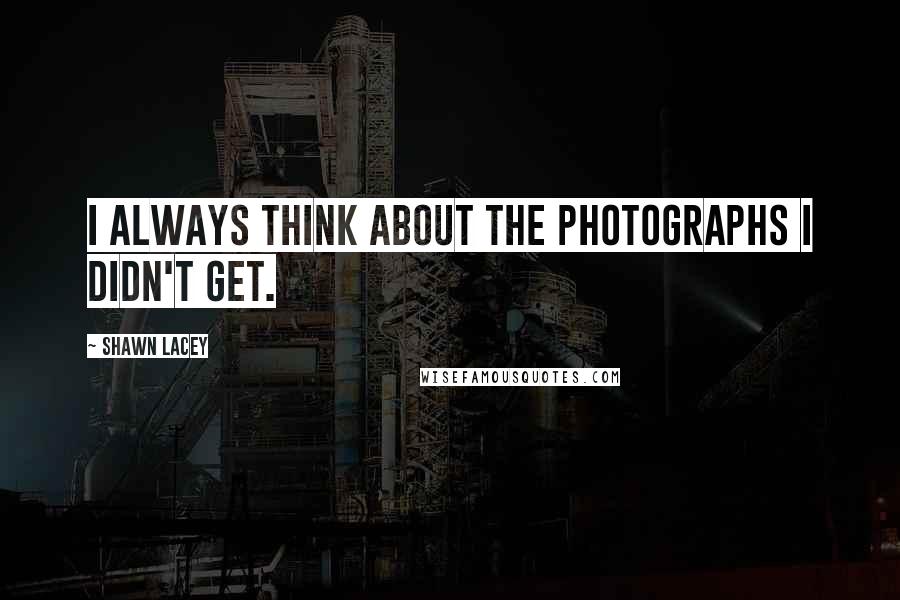 Shawn Lacey Quotes: I always think about the photographs I DIDN'T get.