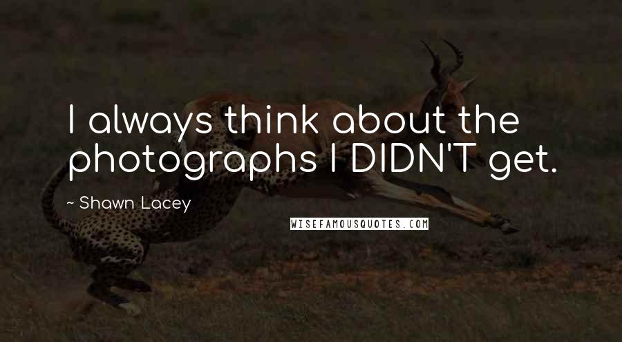 Shawn Lacey Quotes: I always think about the photographs I DIDN'T get.