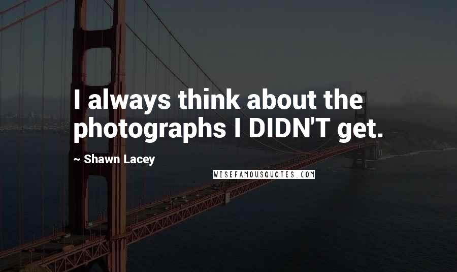 Shawn Lacey Quotes: I always think about the photographs I DIDN'T get.