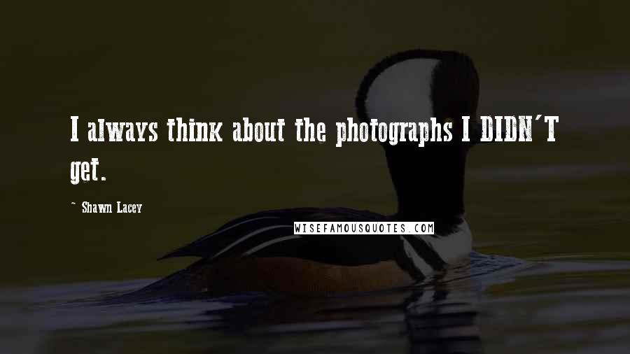 Shawn Lacey Quotes: I always think about the photographs I DIDN'T get.