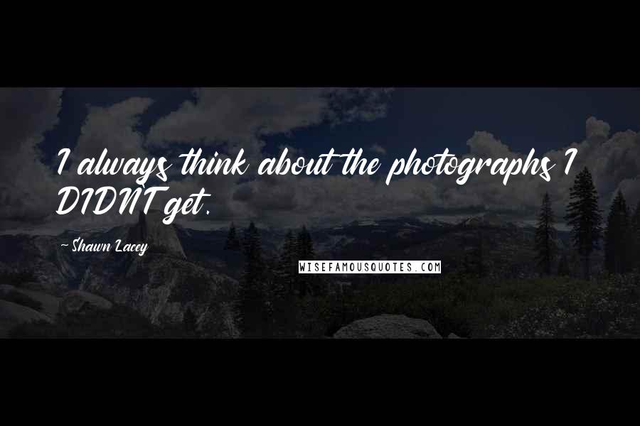 Shawn Lacey Quotes: I always think about the photographs I DIDN'T get.