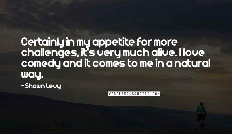Shawn Levy Quotes: Certainly in my appetite for more challenges, it's very much alive. I love comedy and it comes to me in a natural way.