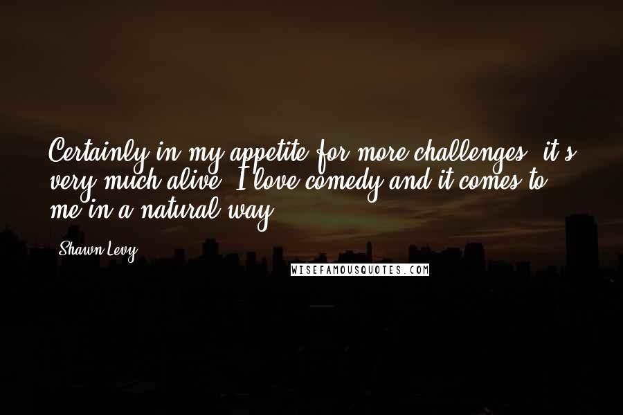 Shawn Levy Quotes: Certainly in my appetite for more challenges, it's very much alive. I love comedy and it comes to me in a natural way.