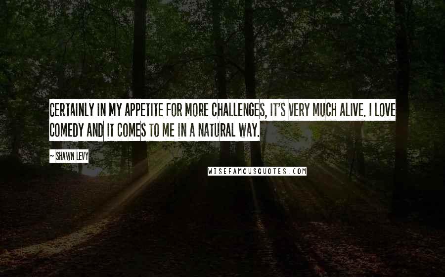 Shawn Levy Quotes: Certainly in my appetite for more challenges, it's very much alive. I love comedy and it comes to me in a natural way.