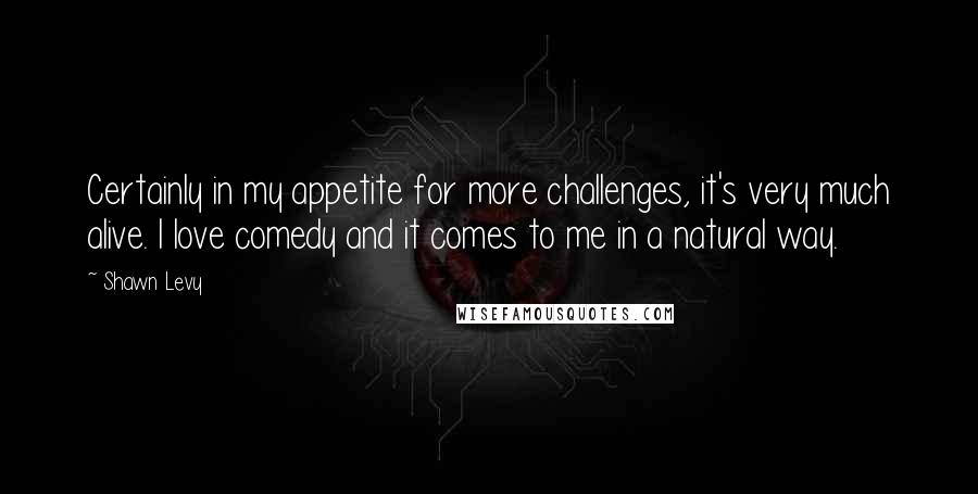 Shawn Levy Quotes: Certainly in my appetite for more challenges, it's very much alive. I love comedy and it comes to me in a natural way.