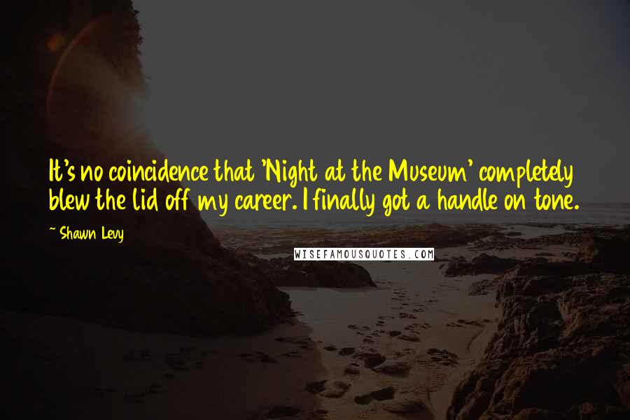 Shawn Levy Quotes: It's no coincidence that 'Night at the Museum' completely blew the lid off my career. I finally got a handle on tone.