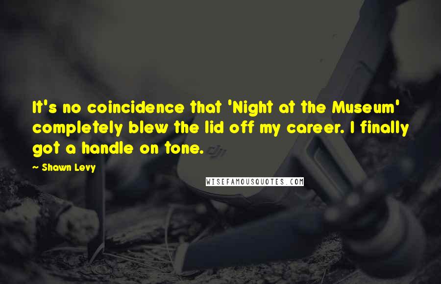 Shawn Levy Quotes: It's no coincidence that 'Night at the Museum' completely blew the lid off my career. I finally got a handle on tone.