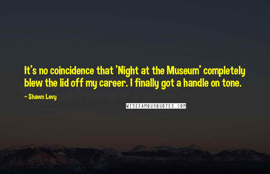 Shawn Levy Quotes: It's no coincidence that 'Night at the Museum' completely blew the lid off my career. I finally got a handle on tone.