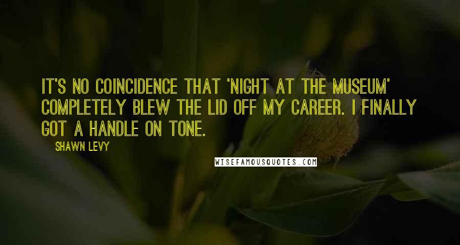 Shawn Levy Quotes: It's no coincidence that 'Night at the Museum' completely blew the lid off my career. I finally got a handle on tone.