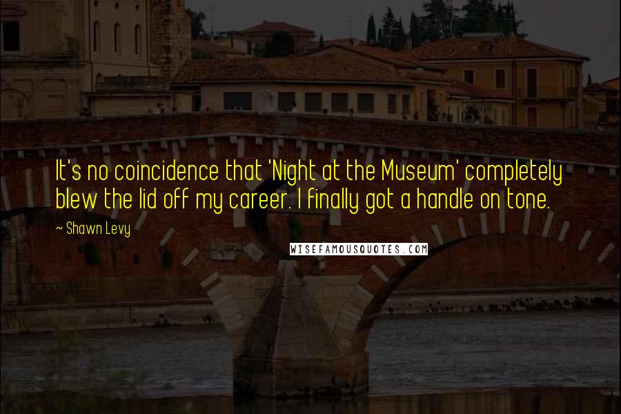 Shawn Levy Quotes: It's no coincidence that 'Night at the Museum' completely blew the lid off my career. I finally got a handle on tone.