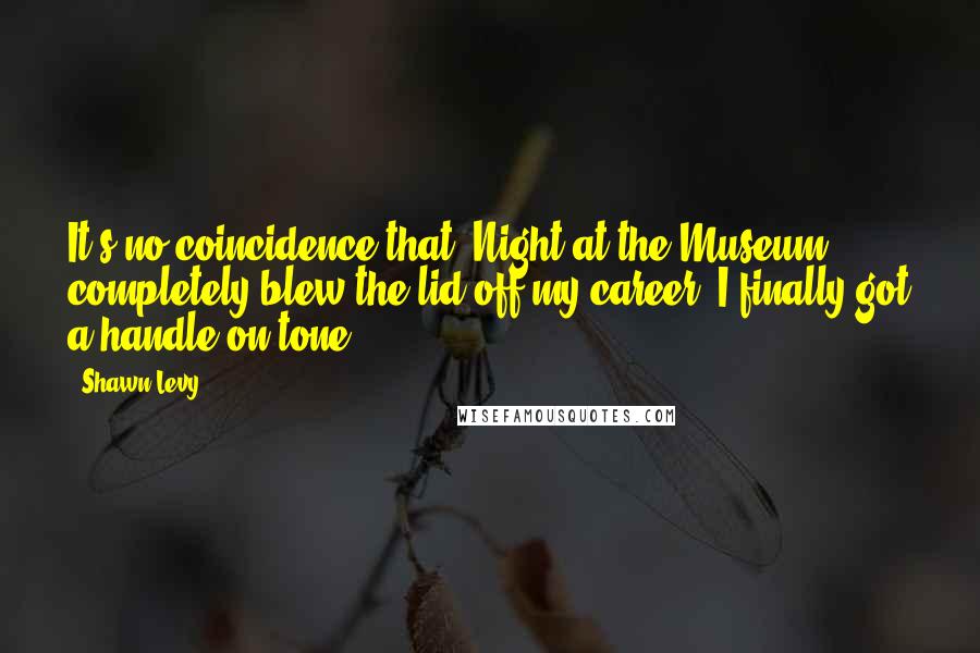 Shawn Levy Quotes: It's no coincidence that 'Night at the Museum' completely blew the lid off my career. I finally got a handle on tone.