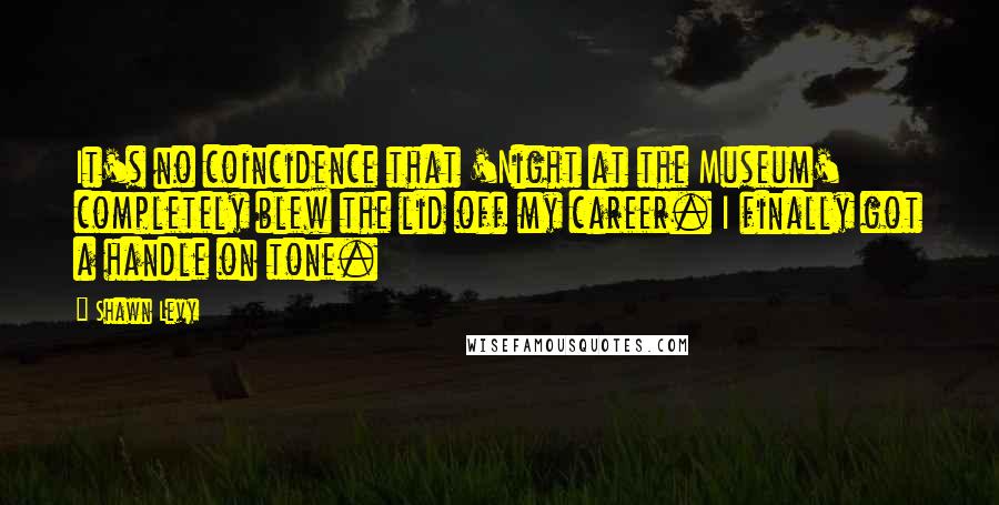 Shawn Levy Quotes: It's no coincidence that 'Night at the Museum' completely blew the lid off my career. I finally got a handle on tone.