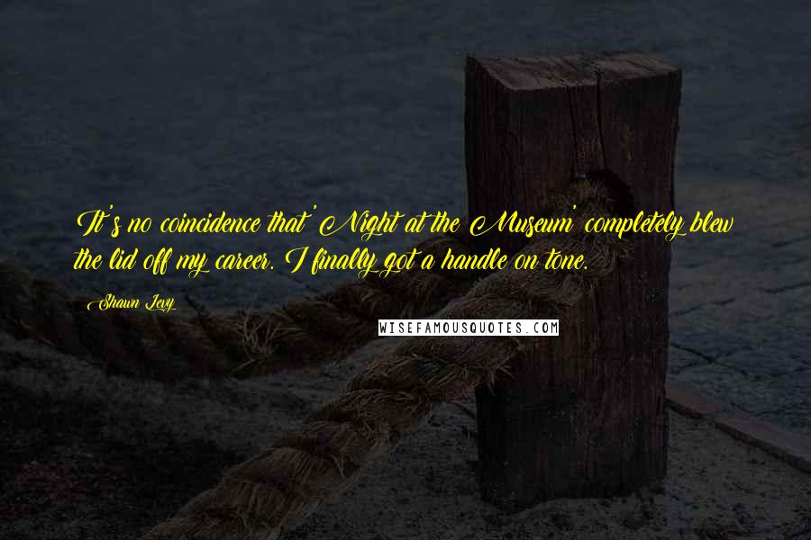 Shawn Levy Quotes: It's no coincidence that 'Night at the Museum' completely blew the lid off my career. I finally got a handle on tone.