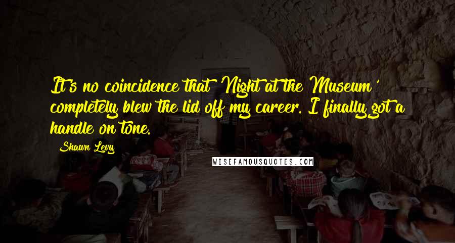Shawn Levy Quotes: It's no coincidence that 'Night at the Museum' completely blew the lid off my career. I finally got a handle on tone.