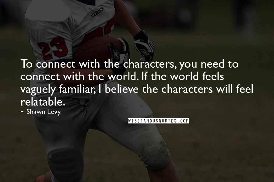 Shawn Levy Quotes: To connect with the characters, you need to connect with the world. If the world feels vaguely familiar, I believe the characters will feel relatable.