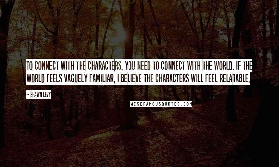 Shawn Levy Quotes: To connect with the characters, you need to connect with the world. If the world feels vaguely familiar, I believe the characters will feel relatable.