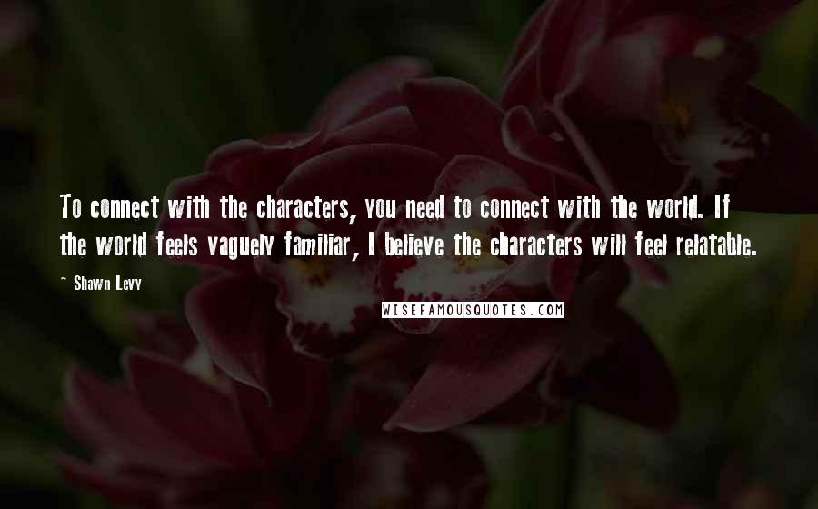 Shawn Levy Quotes: To connect with the characters, you need to connect with the world. If the world feels vaguely familiar, I believe the characters will feel relatable.