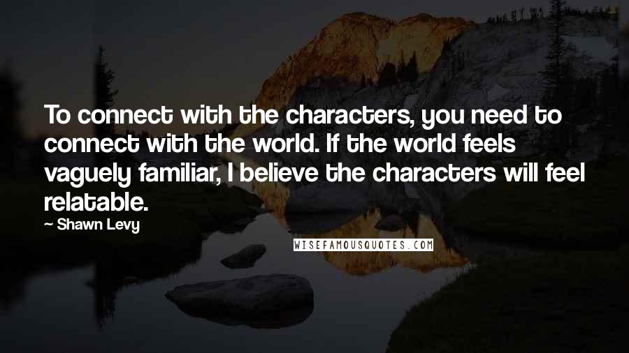 Shawn Levy Quotes: To connect with the characters, you need to connect with the world. If the world feels vaguely familiar, I believe the characters will feel relatable.