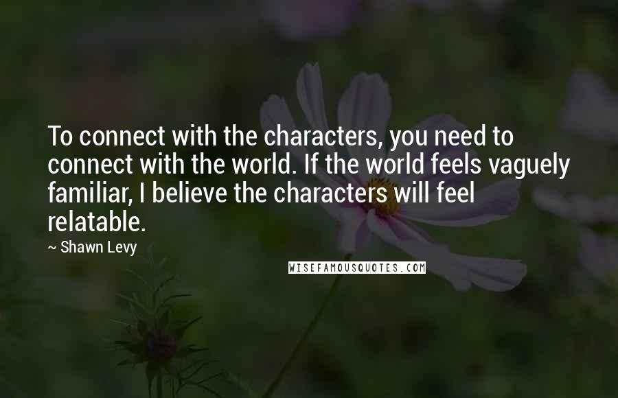 Shawn Levy Quotes: To connect with the characters, you need to connect with the world. If the world feels vaguely familiar, I believe the characters will feel relatable.