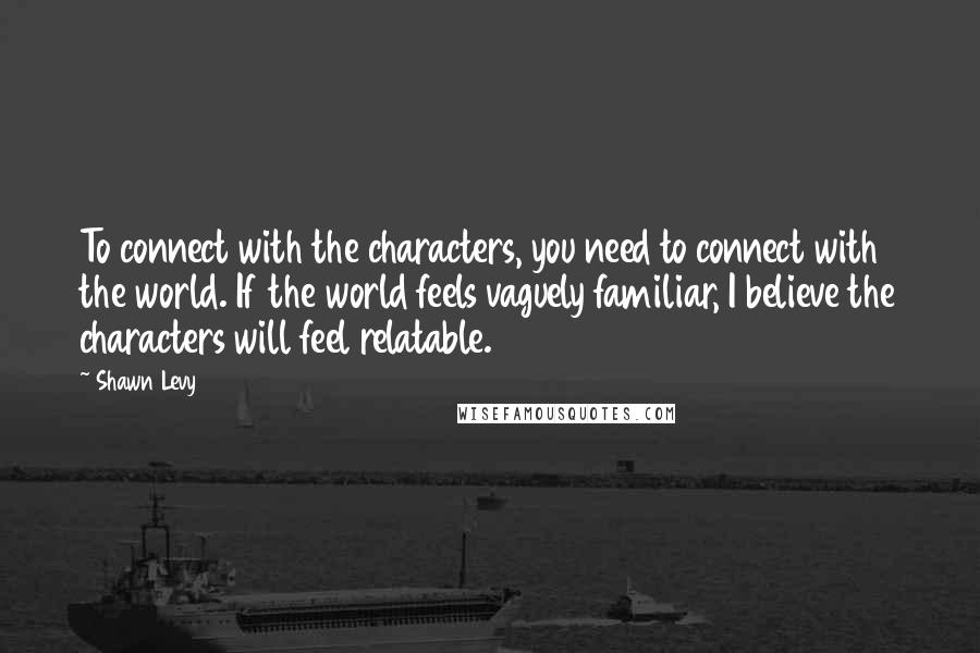 Shawn Levy Quotes: To connect with the characters, you need to connect with the world. If the world feels vaguely familiar, I believe the characters will feel relatable.
