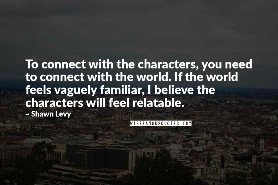 Shawn Levy Quotes: To connect with the characters, you need to connect with the world. If the world feels vaguely familiar, I believe the characters will feel relatable.