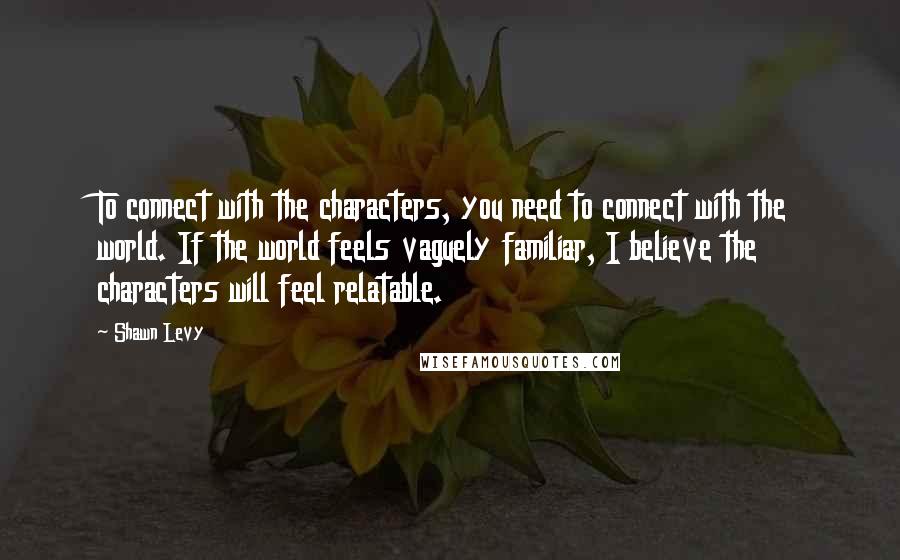 Shawn Levy Quotes: To connect with the characters, you need to connect with the world. If the world feels vaguely familiar, I believe the characters will feel relatable.