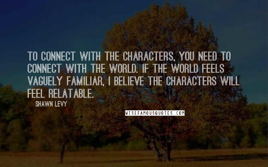 Shawn Levy Quotes: To connect with the characters, you need to connect with the world. If the world feels vaguely familiar, I believe the characters will feel relatable.