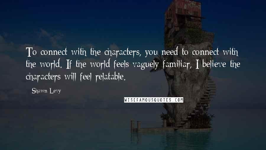 Shawn Levy Quotes: To connect with the characters, you need to connect with the world. If the world feels vaguely familiar, I believe the characters will feel relatable.