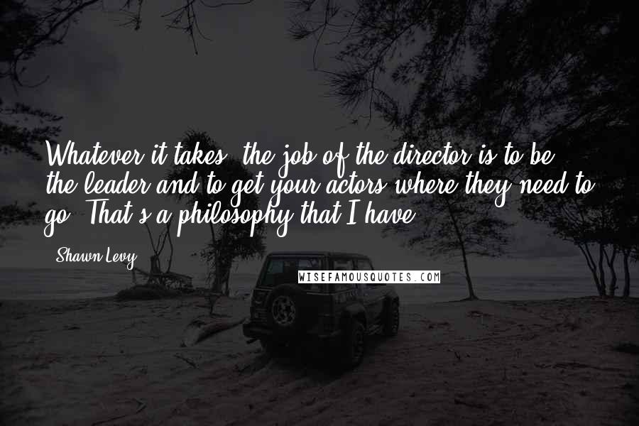Shawn Levy Quotes: Whatever it takes, the job of the director is to be the leader and to get your actors where they need to go. That's a philosophy that I have.