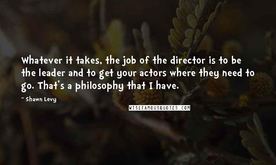 Shawn Levy Quotes: Whatever it takes, the job of the director is to be the leader and to get your actors where they need to go. That's a philosophy that I have.