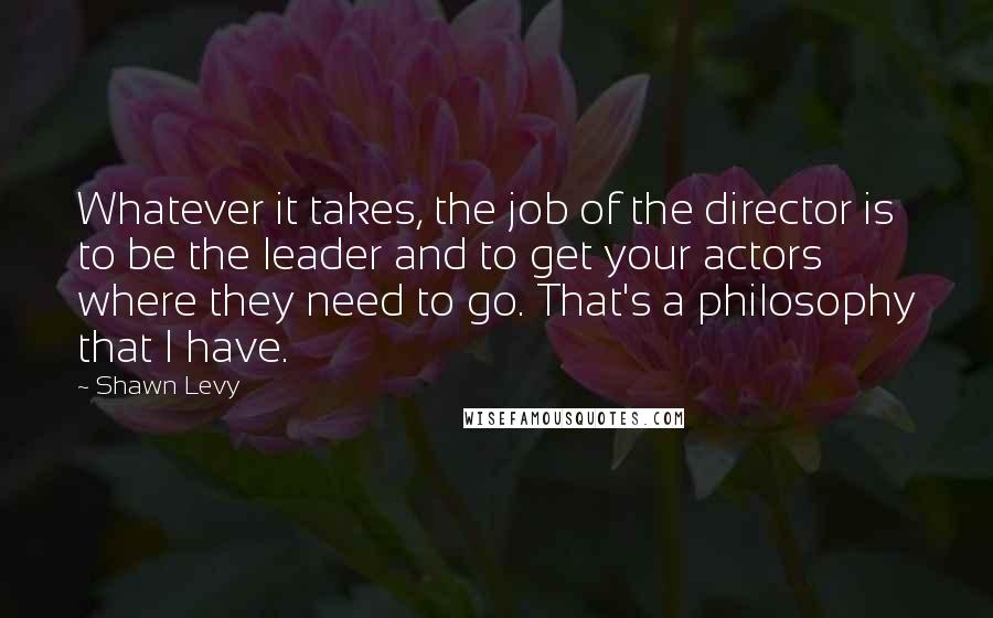 Shawn Levy Quotes: Whatever it takes, the job of the director is to be the leader and to get your actors where they need to go. That's a philosophy that I have.