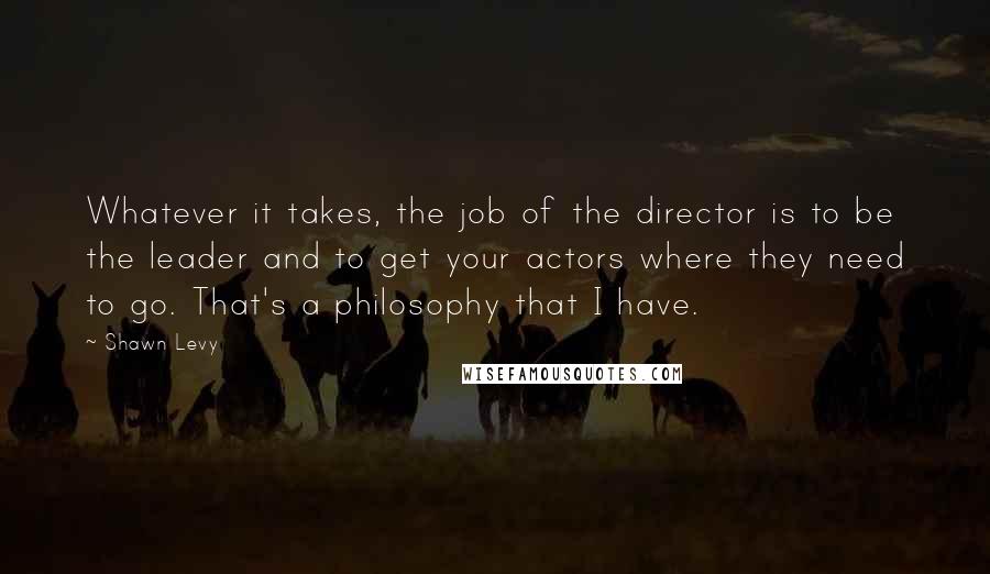 Shawn Levy Quotes: Whatever it takes, the job of the director is to be the leader and to get your actors where they need to go. That's a philosophy that I have.