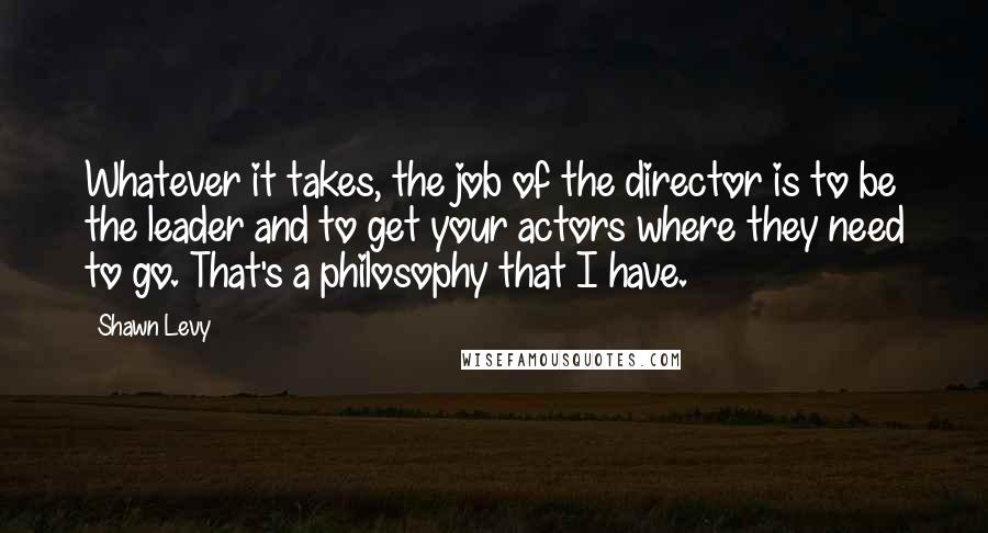 Shawn Levy Quotes: Whatever it takes, the job of the director is to be the leader and to get your actors where they need to go. That's a philosophy that I have.