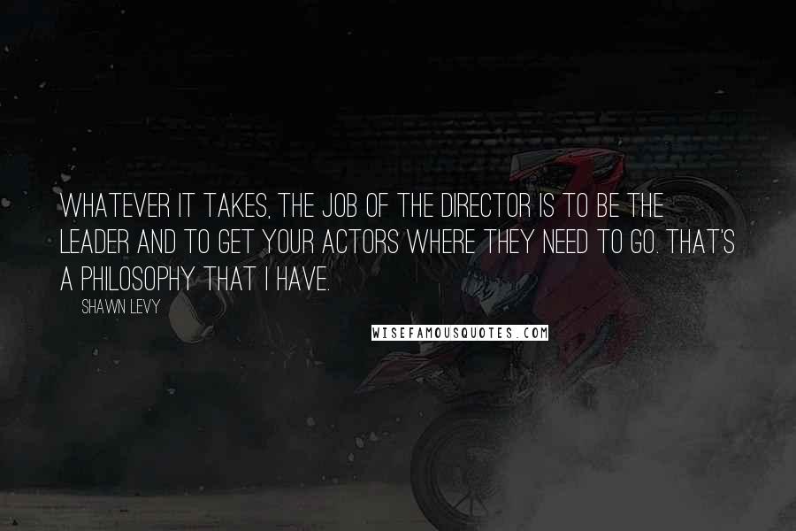 Shawn Levy Quotes: Whatever it takes, the job of the director is to be the leader and to get your actors where they need to go. That's a philosophy that I have.