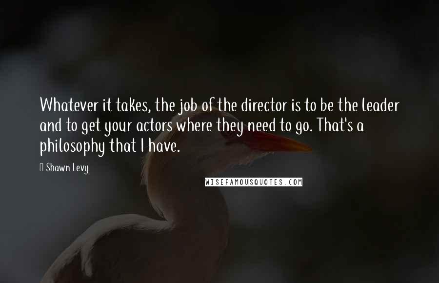 Shawn Levy Quotes: Whatever it takes, the job of the director is to be the leader and to get your actors where they need to go. That's a philosophy that I have.