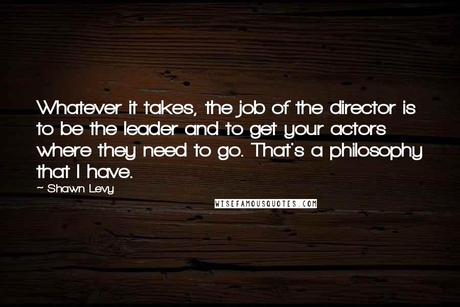 Shawn Levy Quotes: Whatever it takes, the job of the director is to be the leader and to get your actors where they need to go. That's a philosophy that I have.