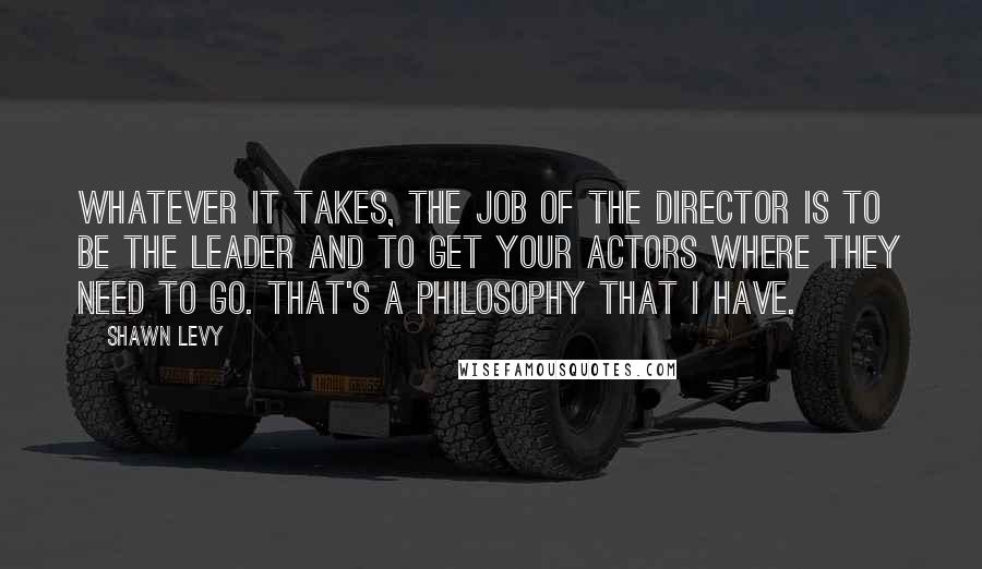 Shawn Levy Quotes: Whatever it takes, the job of the director is to be the leader and to get your actors where they need to go. That's a philosophy that I have.