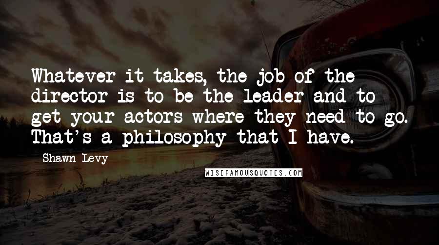Shawn Levy Quotes: Whatever it takes, the job of the director is to be the leader and to get your actors where they need to go. That's a philosophy that I have.