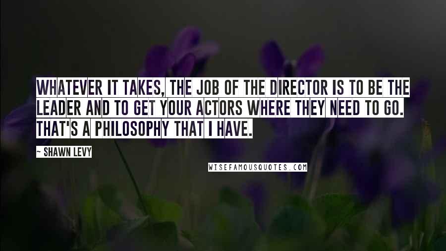 Shawn Levy Quotes: Whatever it takes, the job of the director is to be the leader and to get your actors where they need to go. That's a philosophy that I have.