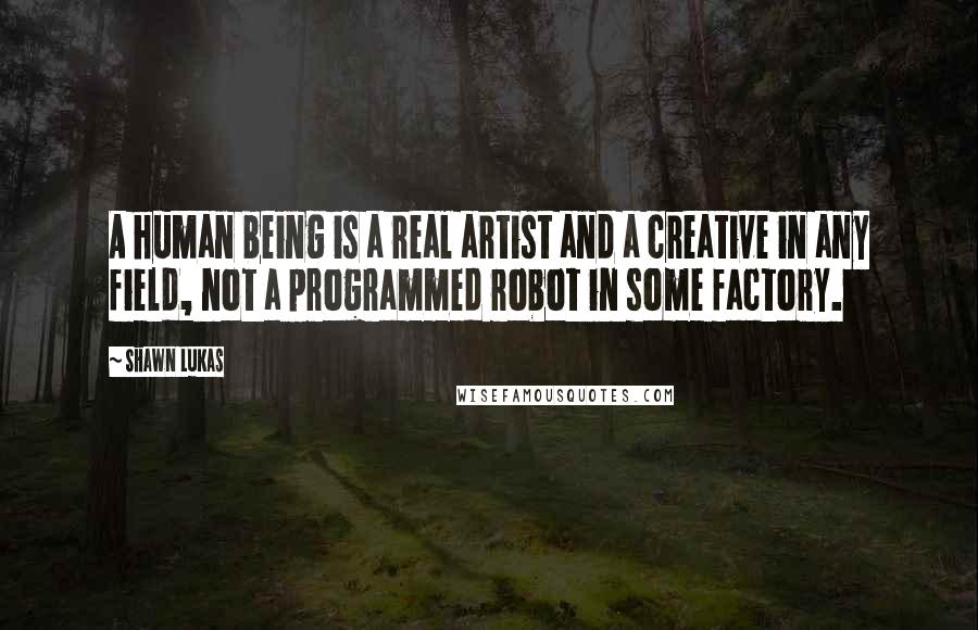 Shawn Lukas Quotes: A human being is a real artist and a creative in any field, not a programmed robot in some factory.