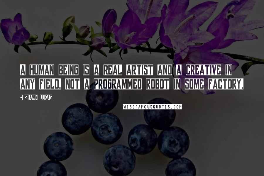 Shawn Lukas Quotes: A human being is a real artist and a creative in any field, not a programmed robot in some factory.