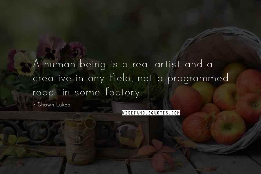 Shawn Lukas Quotes: A human being is a real artist and a creative in any field, not a programmed robot in some factory.