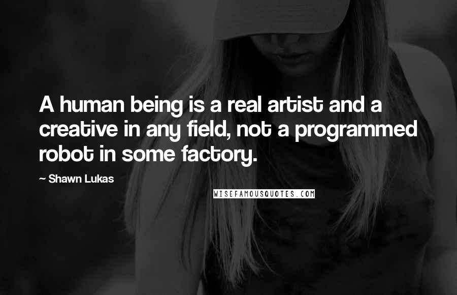 Shawn Lukas Quotes: A human being is a real artist and a creative in any field, not a programmed robot in some factory.